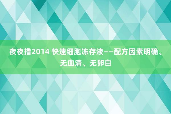 夜夜撸2014 快速细胞冻存液——配方因素明确、无血清、无卵白
