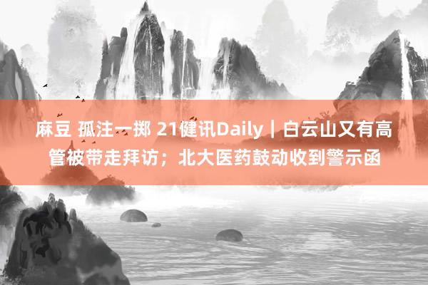 麻豆 孤注一掷 21健讯Daily｜白云山又有高管被带走拜访；北大医药鼓动收到警示函