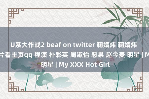 U系大作战2 beaf on twitter 鞠婧炜 鞠婧炜 明星换脸视频图片看主页qq 程潇 朴彩英 周淑怡 恶果 赵今麦 明星 | My XXX Hot Girl