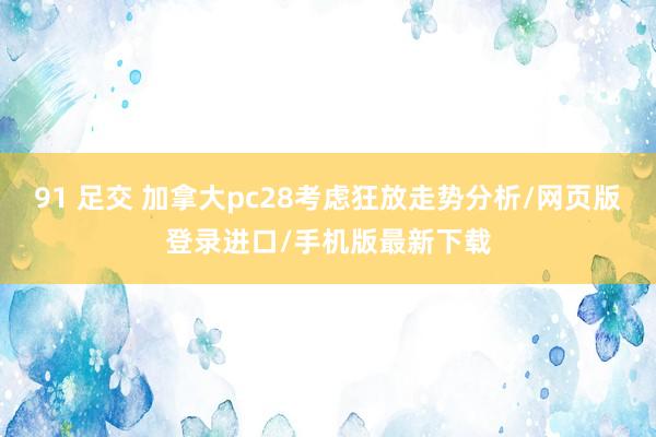 91 足交 加拿大pc28考虑狂放走势分析/网页版登录进口/手机版最新下载