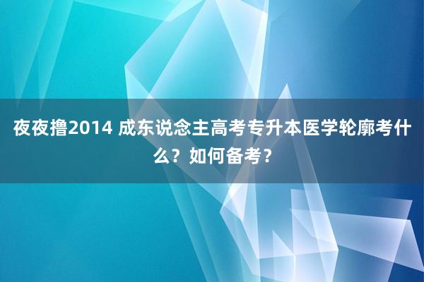夜夜撸2014 成东说念主高考专升本医学轮廓考什么？如何备考？