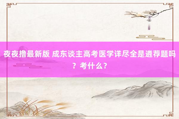 夜夜撸最新版 成东谈主高考医学详尽全是遴荐题吗？考什么？