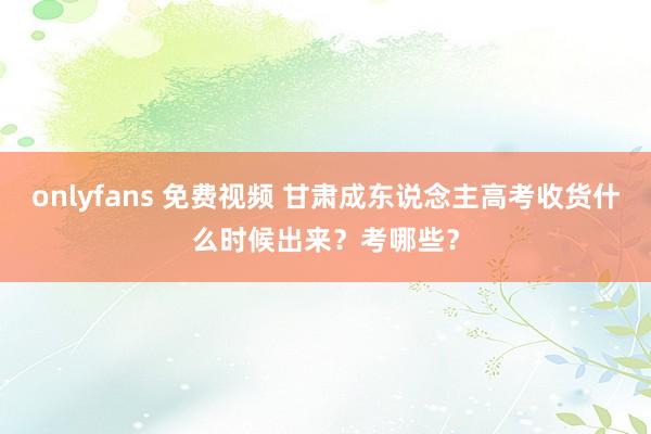 onlyfans 免费视频 甘肃成东说念主高考收货什么时候出来？考哪些？