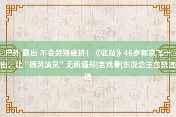 户外 露出 不会哭别硬挤！《驻站》46岁郭京飞一出，让“假哭演员”无所遁形|老戏骨|东说念主生轨迹