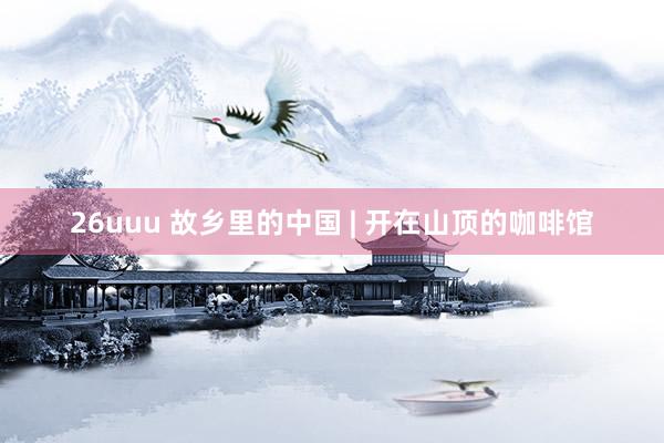 26uuu 故乡里的中国 | 开在山顶的咖啡馆