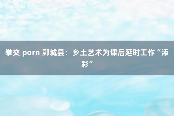 拳交 porn 鄄城县：乡土艺术为课后延时工作“添彩”