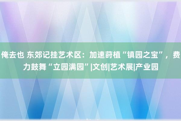 俺去也 东郊记挂艺术区：加速莳植“镇园之宝”，费力鼓舞“立园满园”|文创|艺术展|产业园