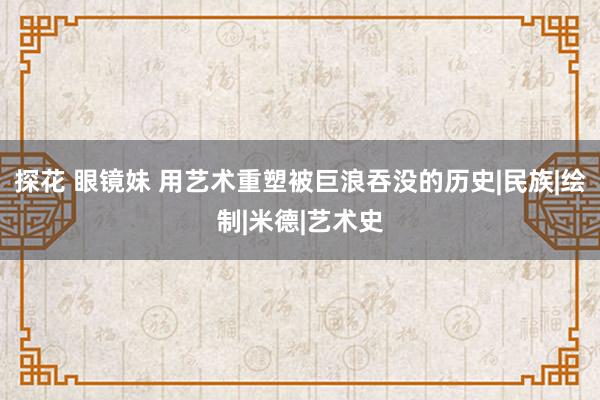 探花 眼镜妹 用艺术重塑被巨浪吞没的历史|民族|绘制|米德|艺术史