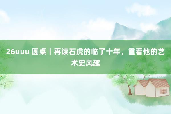 26uuu 圆桌｜再读石虎的临了十年，重看他的艺术史风趣