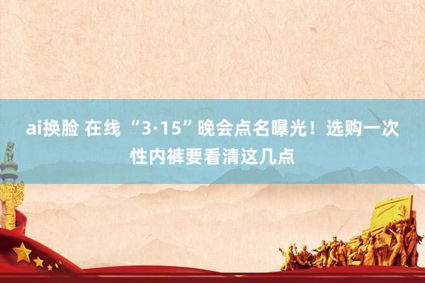 ai换脸 在线 “3·15”晚会点名曝光！选购一次性内裤要看清这几点