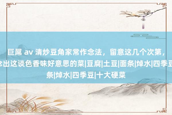 巨屌 av 清炒豆角家常作念法，留意这几个次第，你也能作念出这谈色香味好意思的菜|豆腐|土豆|面条|焯水|四季豆|十大硬菜