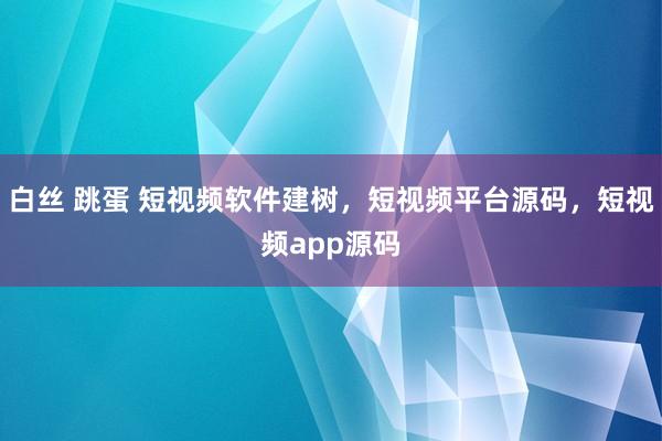 白丝 跳蛋 短视频软件建树，短视频平台源码，短视频app源码