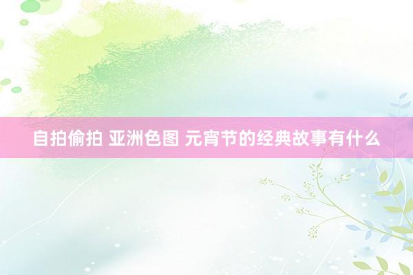 自拍偷拍 亚洲色图 元宵节的经典故事有什么