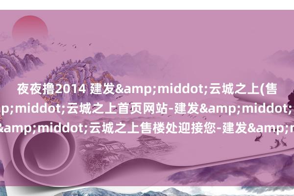 夜夜撸2014 建发&middot;云城之上(售楼处电话)杭州建发&middot;云城之上首页网站-建发&middot;云城之上售楼处-建发&middot;云城之上售楼处迎接您-建发&middot;云城之上楼盘细目-建发&middot;云城之上@售楼处