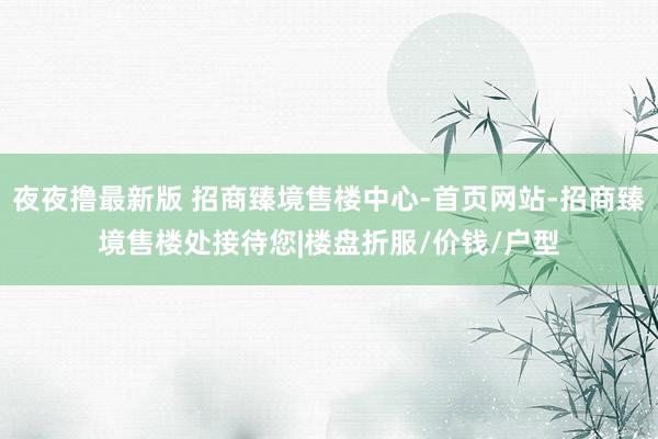 夜夜撸最新版 招商臻境售楼中心-首页网站-招商臻境售楼处接待您|楼盘折服/价钱/户型