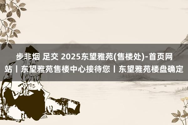 步非烟 足交 2025东望雅苑(售楼处)-首页网站丨东望雅苑售楼中心接待您丨东望雅苑楼盘确定