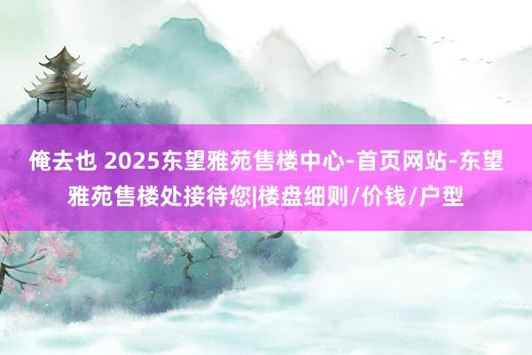 俺去也 2025东望雅苑售楼中心-首页网站-东望雅苑售楼处接待您|楼盘细则/价钱/户型