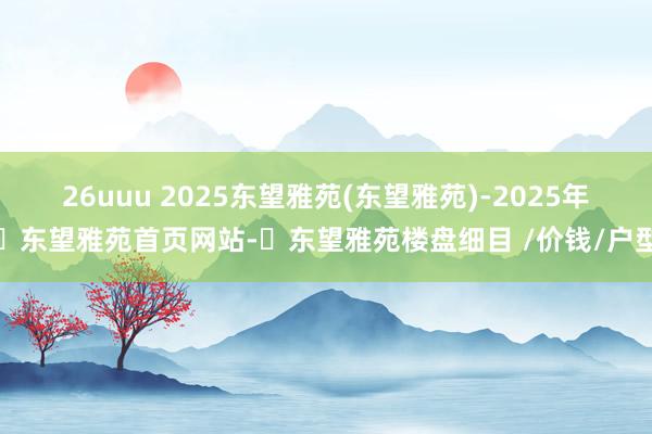 26uuu 2025东望雅苑(东望雅苑)-2025年​东望雅苑首页网站-​东望雅苑楼盘细目 /价钱/户型
