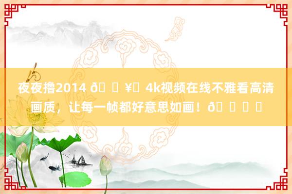 夜夜撸2014 🎥✨4k视频在线不雅看高清画质，让每一帧都好意思如画！👀✨