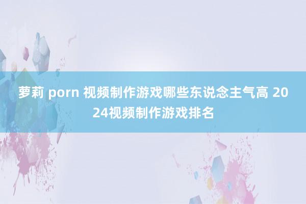 萝莉 porn 视频制作游戏哪些东说念主气高 2024视频制作游戏排名