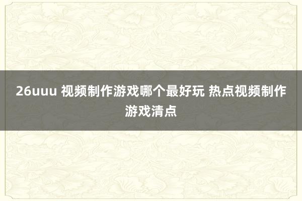 26uuu 视频制作游戏哪个最好玩 热点视频制作游戏清点