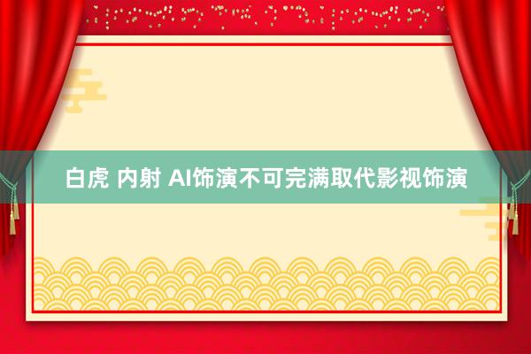 白虎 内射 AI饰演不可完满取代影视饰演