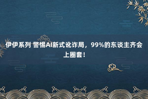 伊伊系列 警惕AI新式讹诈局，99%的东谈主齐会上圈套！
