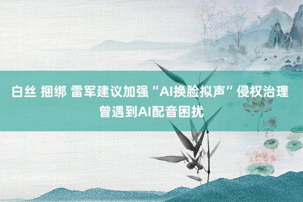 白丝 捆绑 雷军建议加强“AI换脸拟声”侵权治理 曾遇到AI配音困扰