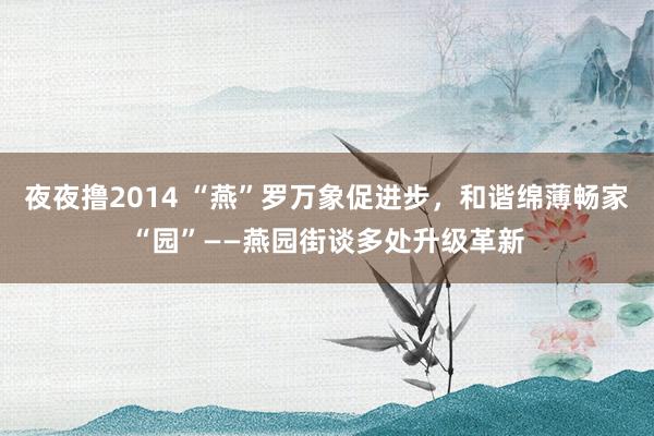 夜夜撸2014 “燕”罗万象促进步，和谐绵薄畅家“园”——燕园街谈多处升级革新