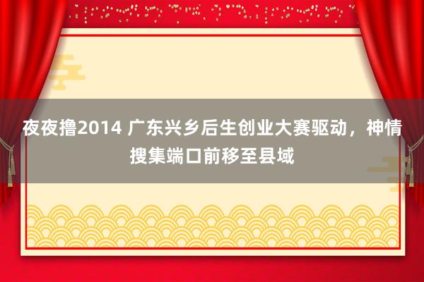 夜夜撸2014 广东兴乡后生创业大赛驱动，神情搜集端口前移至县域