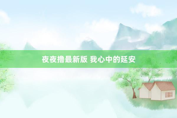 夜夜撸最新版 我心中的延安