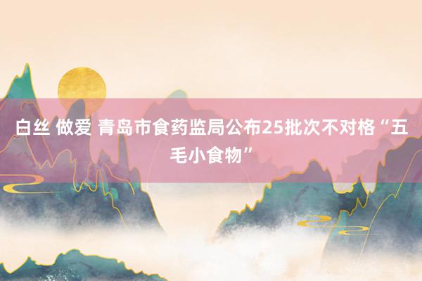 白丝 做爱 青岛市食药监局公布25批次不对格“五毛小食物”