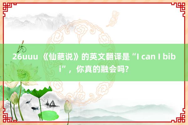 26uuu 《仙葩说》的英文翻译是“I can I bibi”，你真的融会吗?