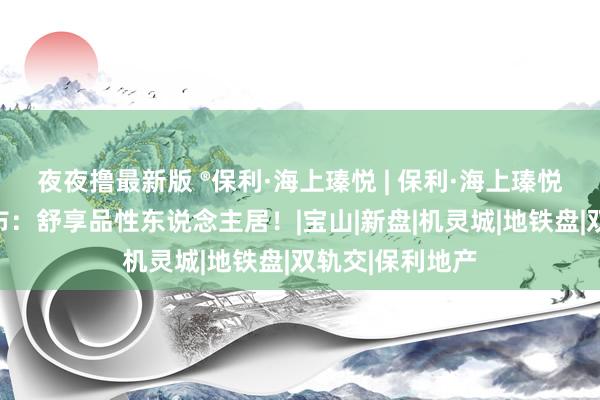 夜夜撸最新版 ®保利·海上瑧悦 | 保利·海上瑧悦官方售楼处发布：舒享品性东说念主居！|宝山|新盘|机灵城|地铁盘|双轨交|保利地产