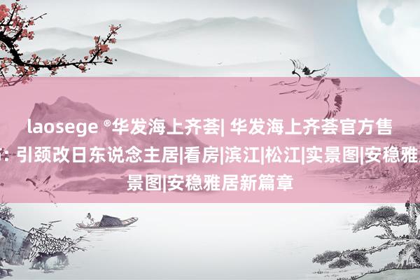 laosege ®华发海上齐荟| 华发海上齐荟官方售楼处发布: 引颈改日东说念主居|看房|滨江|松江|实景图|安稳雅居新篇章