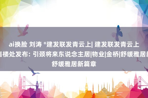ai换脸 刘涛 ®建发联发青云上| 建发联发青云上官方售楼处发布: 引颈将来东说念主居|物业|金桥|舒缓雅居新篇章
