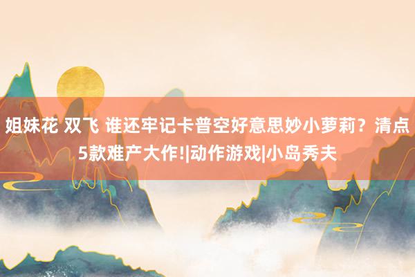 姐妹花 双飞 谁还牢记卡普空好意思妙小萝莉？清点5款难产大作!|动作游戏|小岛秀夫