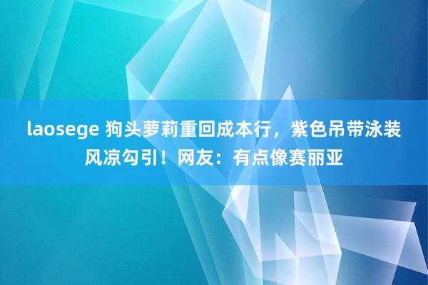 laosege 狗头萝莉重回成本行，紫色吊带泳装风凉勾引！网友：有点像赛丽亚