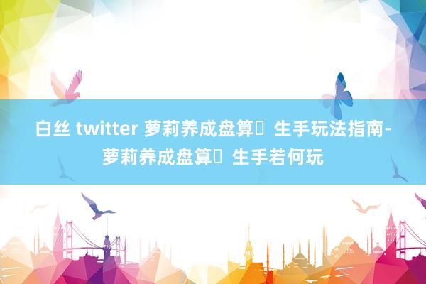 白丝 twitter 萝莉养成盘算‌生手玩法指南-萝莉养成盘算‌生手若何玩