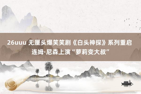 26uuu 无厘头爆笑笑剧《白头神探》系列重启 连姆·尼森上演“萝莉变大叔”