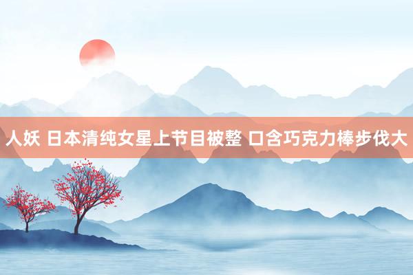 人妖 日本清纯女星上节目被整 口含巧克力棒步伐大