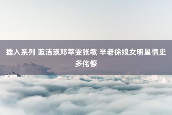 插入系列 蓝洁瑛邓萃雯张敏 半老徐娘女明星情史多侘傺