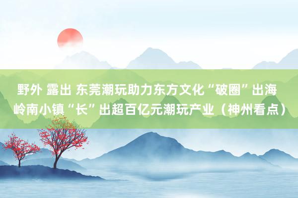 野外 露出 东莞潮玩助力东方文化“破圈”出海 岭南小镇“长”出超百亿元潮玩产业（神州看点）