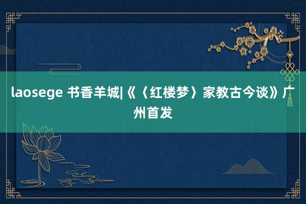 laosege 书香羊城|《〈红楼梦〉家教古今谈》广州首发