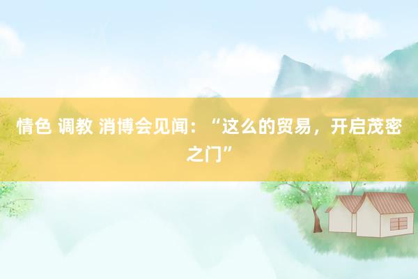 情色 调教 消博会见闻：“这么的贸易，开启茂密之门”