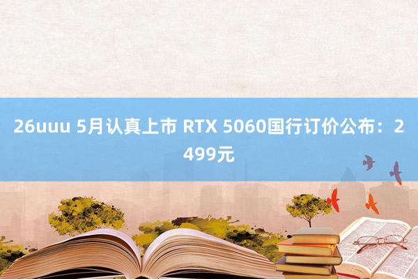 26uuu 5月认真上市 RTX 5060国行订价公布：2499元