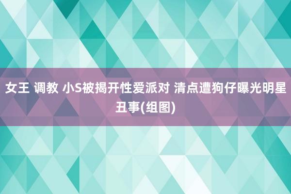 女王 调教 小S被揭开性爱派对 清点遭狗仔曝光明星丑事(组图)