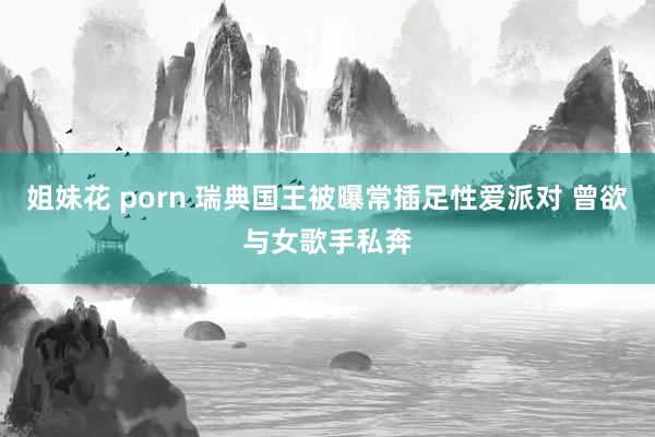 姐妹花 porn 瑞典国王被曝常插足性爱派对 曾欲与女歌手私奔