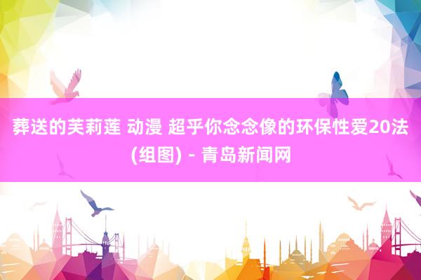 葬送的芙莉莲 动漫 超乎你念念像的环保性爱20法(组图)－青岛新闻网