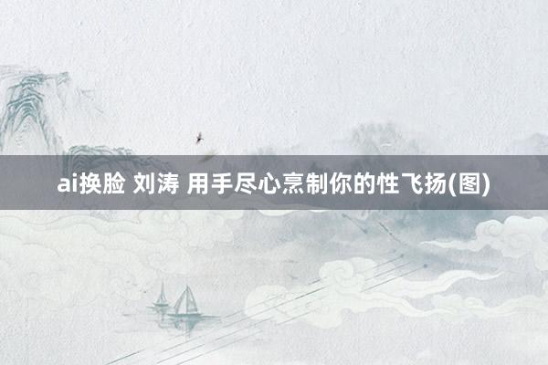 ai换脸 刘涛 用手尽心烹制你的性飞扬(图)